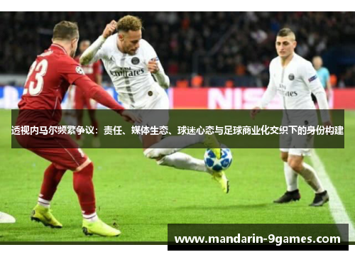 透视内马尔频繁争议:责任、媒体生态、球迷心态与足球商业化交织下的身份构建 透视内马尔频繁争议:责任、媒体生态、球迷心态与足球商业化交织下的身份构建